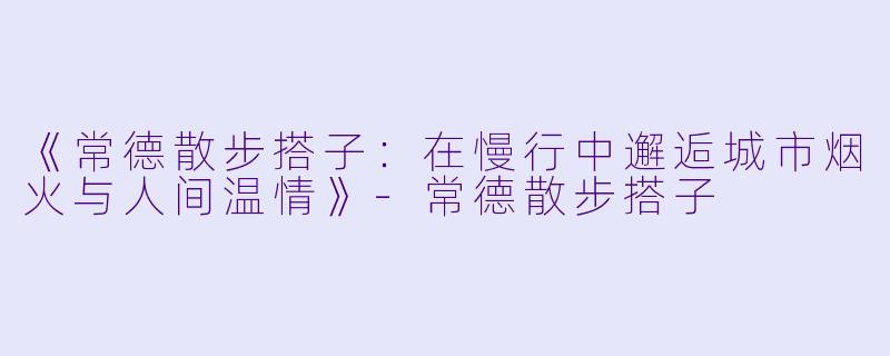 《常德散步搭子：在慢行中邂逅城市烟火与人间温情》-常德散步搭子