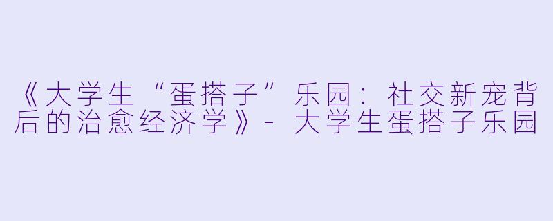 《大学生“蛋搭子”乐园：社交新宠背后的治愈经济学》-大学生蛋搭子乐园