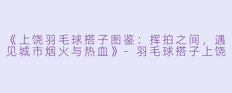 《上饶羽毛球搭子图鉴：挥拍之间，遇见城市烟火与热血》-羽毛球搭子上饶