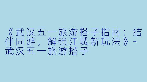 《武汉五一旅游搭子指南：结伴同游，解锁江城新玩法》-武汉五一旅游搭子