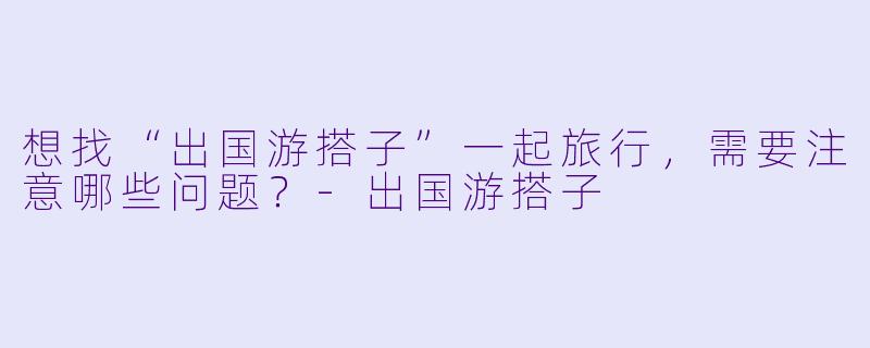 想找“出国游搭子”一起旅行，需要注意哪些问题？-出国游搭子