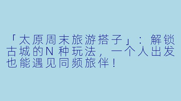 「太原周末旅游搭子」：解锁古城的N种玩法，一个人出发也能遇见同频旅伴！