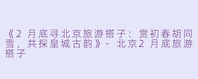 《2月底寻北京旅游搭子：赏初春胡同雪，共探皇城古韵》-北京2月底旅游搭子