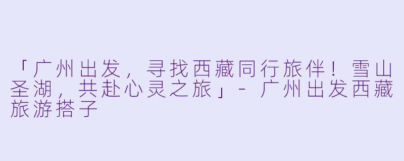 「广州出发，寻找西藏同行旅伴！雪山圣湖，共赴心灵之旅」-广州出发西藏旅游搭子