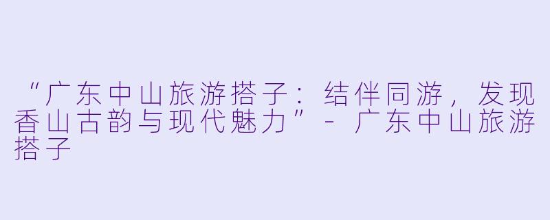 “广东中山旅游搭子：结伴同游，发现香山古韵与现代魅力”-广东中山旅游搭子