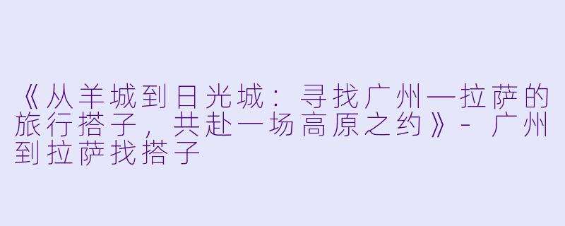 《从羊城到日光城：寻找广州—拉萨的旅行搭子，共赴一场高原之约》-广州到拉萨找搭子