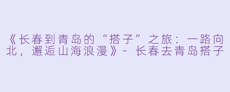 《长春到青岛的“搭子”之旅：一路向北，邂逅山海浪漫》-长春去青岛搭子