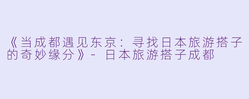 《当成都遇见东京：寻找日本旅游搭子的奇妙缘分》-日本旅游搭子成都