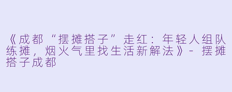 《成都“摆摊搭子”走红：年轻人组队练摊，烟火气里找生活新解法》-摆摊搭子成都