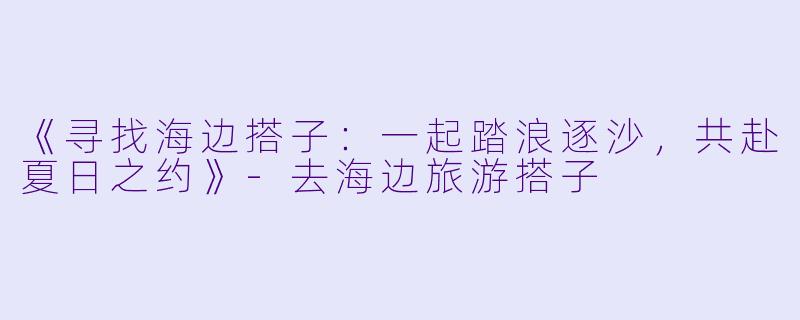 《寻找海边搭子:一起踏浪逐沙,共赴夏日之约》
