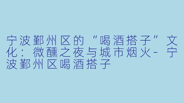 宁波鄞州区的“喝酒搭子”文化:微醺之夜与城市烟火