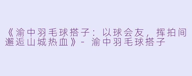 《渝中羽毛球搭子：以球会友，挥拍间邂逅山城热血》-渝中羽毛球搭子