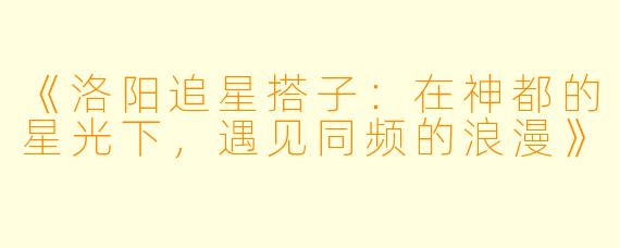 《洛阳追星搭子：在神都的星光下，遇见同频的浪漫》
