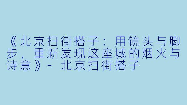 《北京扫街搭子：用镜头与脚步，重新发现这座城的烟火与诗意》-北京扫街搭子