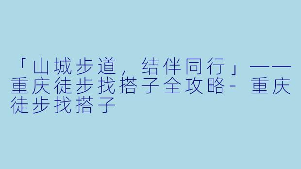 「山城步道，结伴同行」——重庆徒步找搭子全攻略-重庆徒步找搭子