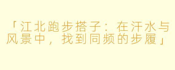 「江北跑步搭子：在汗水与风景中，找到同频的步履」