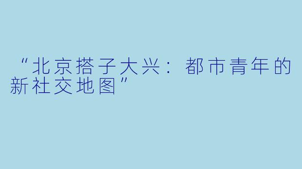 “北京搭子大兴：都市青年的新社交地图”