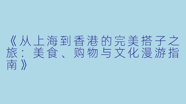 《从上海到香港的完美搭子之旅：美食、购物与文化漫游指南》
