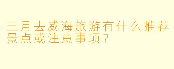 三月去威海旅游有什么推荐景点或注意事项？