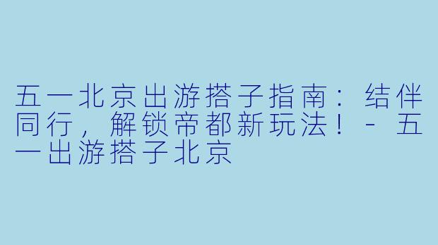 五一北京出游搭子指南：结伴同行，解锁帝都新玩法！-五一出游搭子北京