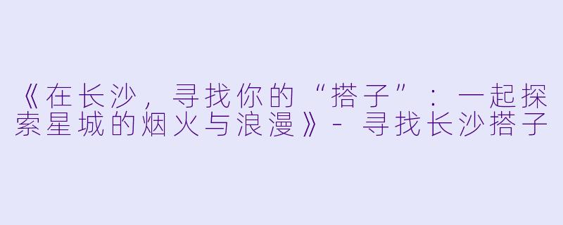 《在长沙，寻找你的“搭子”：一起探索星城的烟火与浪漫》-寻找长沙搭子