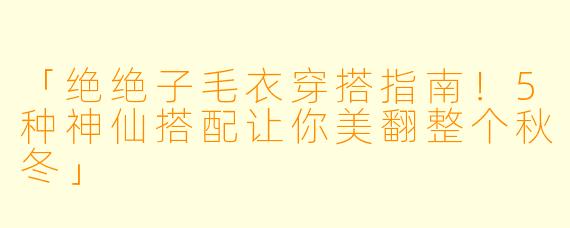 「绝绝子毛衣穿搭指南！5种神仙搭配让你美翻整个秋冬」