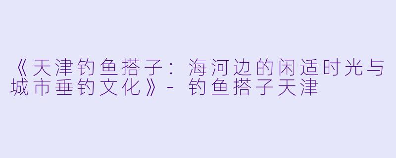 《天津钓鱼搭子：海河边的闲适时光与城市垂钓文化》-钓鱼搭子天津