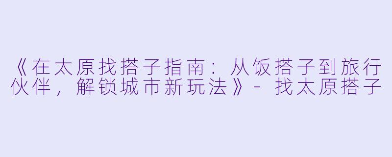 《在太原找搭子指南：从饭搭子到旅行伙伴，解锁城市新玩法》-找太原搭子