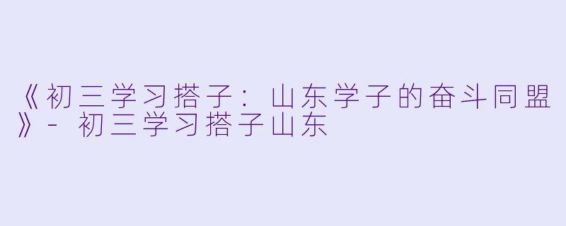 《初三学习搭子：山东学子的奋斗同盟》-初三学习搭子山东