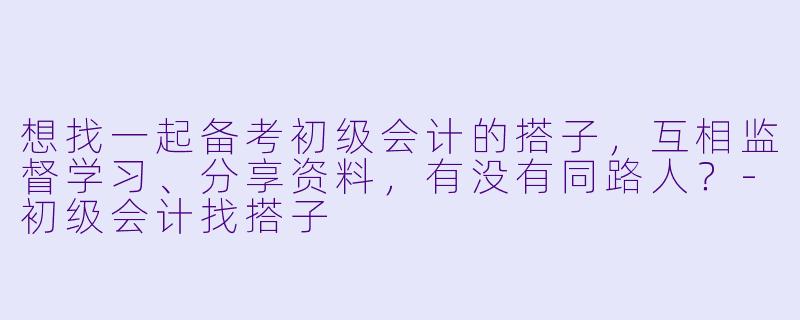 想找一起备考初级会计的搭子，互相监督学习、分享资料，有没有同路人？-初级会计找搭子
