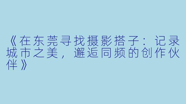《在东莞寻找摄影搭子：记录城市之美，邂逅同频的创作伙伴》