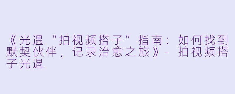 《光遇“拍视频搭子”指南：如何找到默契伙伴，记录治愈之旅》-拍视频搭子光遇