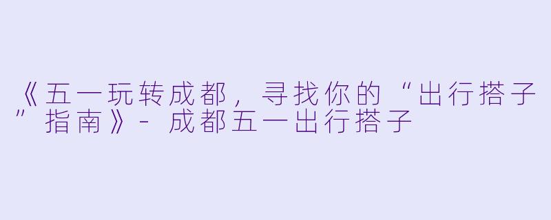 《五一玩转成都，寻找你的“出行搭子”指南》-成都五一出行搭子