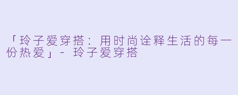 「玲子爱穿搭：用时尚诠释生活的每一份热爱」-玲子爱穿搭