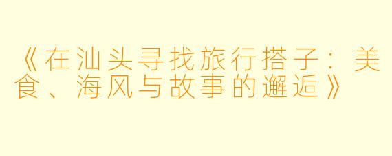 《在汕头寻找旅行搭子：美食、海风与故事的邂逅》