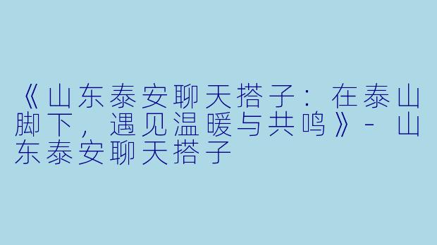 《山东泰安聊天搭子：在泰山脚下，遇见温暖与共鸣》-山东泰安聊天搭子