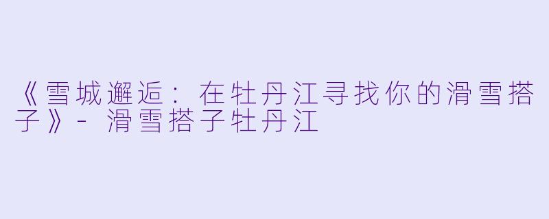 《雪城邂逅：在牡丹江寻找你的滑雪搭子》-滑雪搭子牡丹江