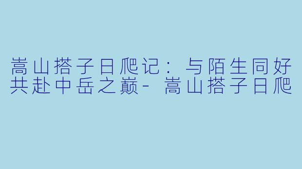 嵩山搭子日爬记：与陌生同好共赴中岳之巅-嵩山搭子日爬
