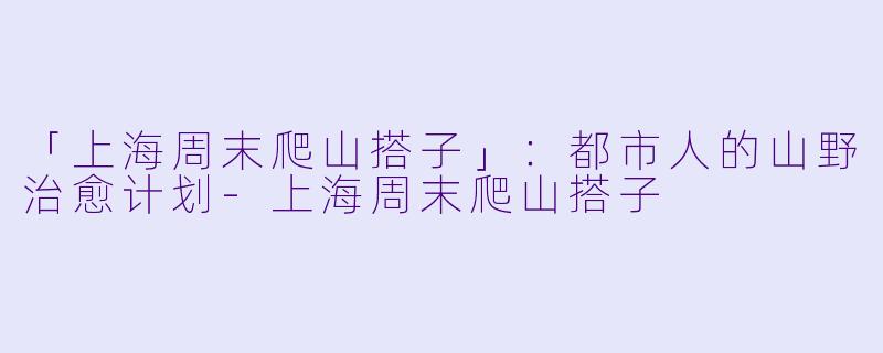 「上海周末爬山搭子」：都市人的山野治愈计划-上海周末爬山搭子
