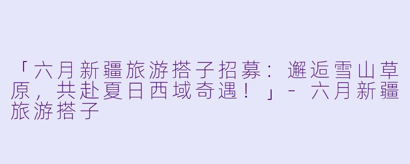 「六月新疆旅游搭子招募：邂逅雪山草原，共赴夏日西域奇遇！」-六月新疆旅游搭子