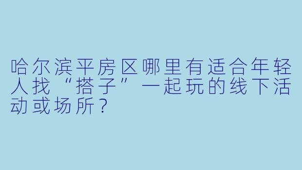 哈尔滨平房区哪里有适合年轻人找“搭子”一起玩的线下活动或场所？
