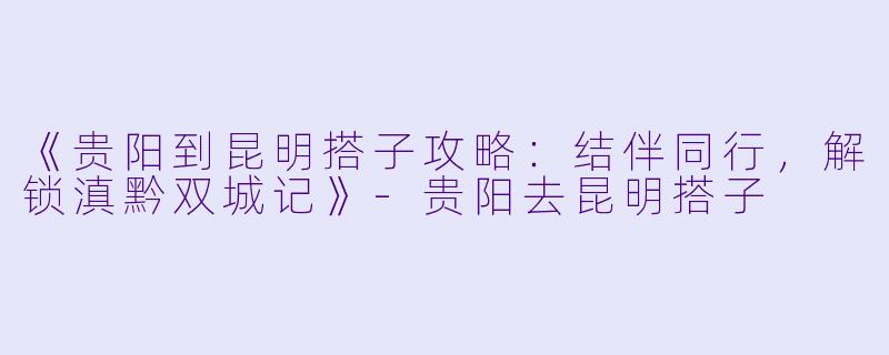 《贵阳到昆明搭子攻略：结伴同行，解锁滇黔双城记》-贵阳去昆明搭子