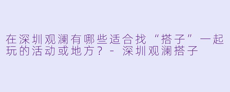 在深圳观澜有哪些适合找“搭子”一起玩的活动或地方？-深圳观澜搭子