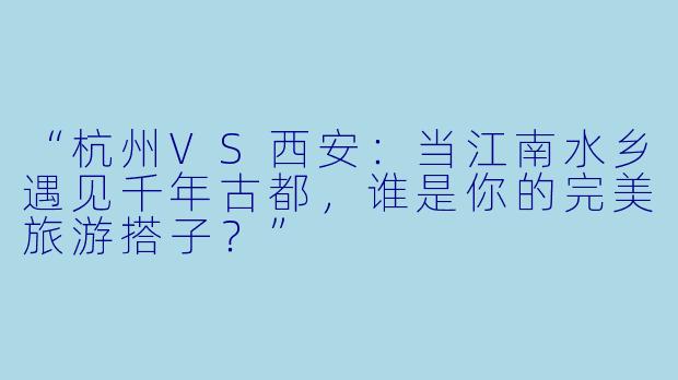 “杭州VS西安：当江南水乡遇见千年古都，谁是你的完美旅游搭子？”