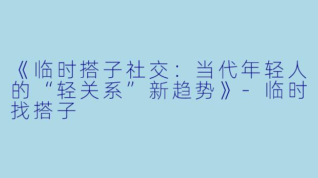 《临时搭子社交：当代年轻人的“轻关系”新趋势》-临时找搭子