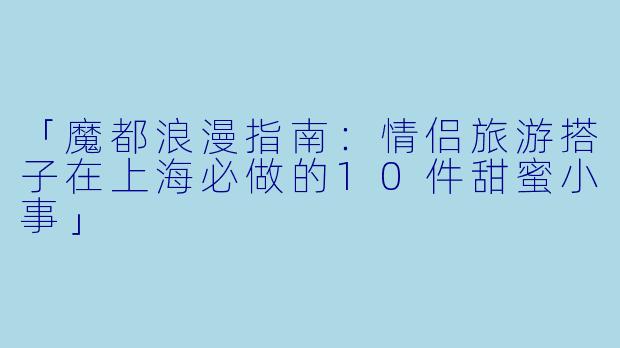 「魔都浪漫指南：情侣旅游搭子在上海必做的10件甜蜜小事」