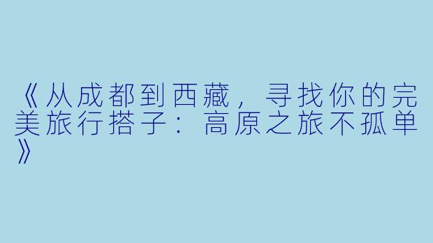 《从成都到西藏，寻找你的完美旅行搭子：高原之旅不孤单》