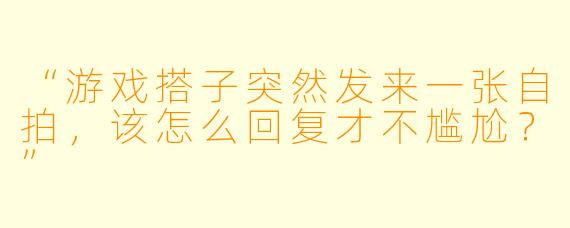 “游戏搭子突然发来一张自拍，该怎么回复才不尴尬？”