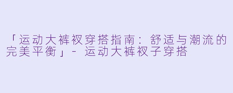 「运动大裤衩穿搭指南：舒适与潮流的完美平衡」-运动大裤衩子穿搭