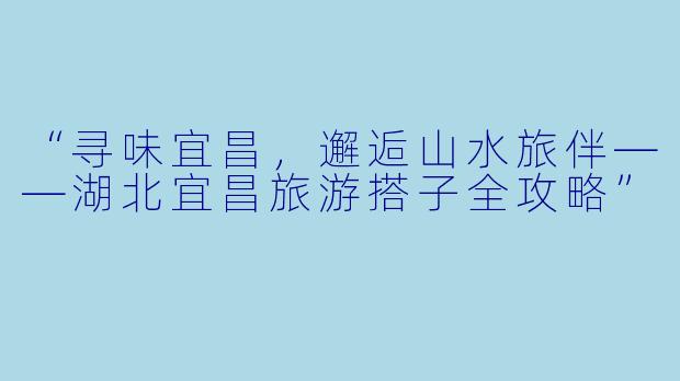 “寻味宜昌，邂逅山水旅伴——湖北宜昌旅游搭子全攻略”